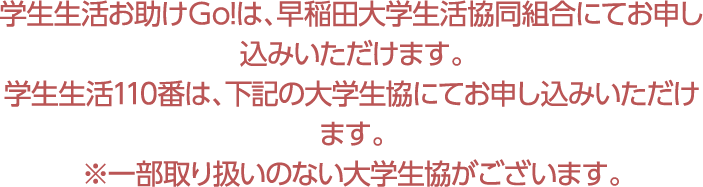学生生活お助けＧo!は、早稲田大学生活協同組合にてお申し込みいただけます。学生生活110番は、下記の大学生協にてお申し込みいただけます。※一部取り扱いのない大学生協がございます。