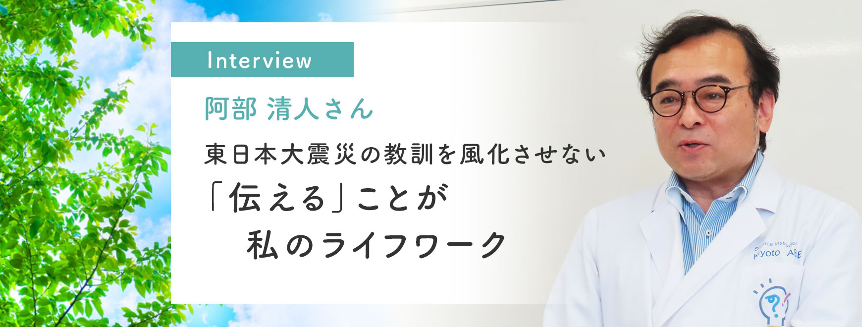 阿部 清人さんインタビュー「東日本大震災の教訓を風化させない「伝える」ことが私のライフワーク」