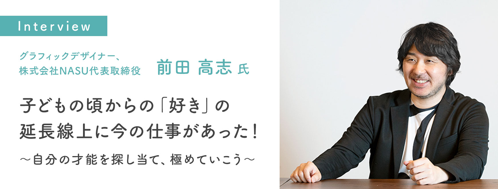前田 高志 氏インタビュー 子どもの頃からの「好き」の延長線上に今の仕事があった！～自分の才能を探し当て、極めていこう～