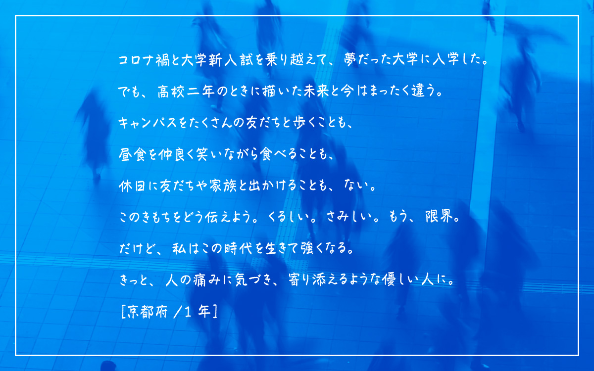 コロナ禍と大学新入試を乗り越えて、夢だった大学に入学した。でも、高校二年のときに描いた未来と今はまったく違う。キャンパスをたくさんの友だちと歩くことも、昼食を仲良く笑いながら食べることも、休日に友だちや家族と出かけることも、ない。このきもちをどう伝えよう。くるしい。さみしい。もう、限界。だけど、私はこの時代を生きて強くなる。きっと、人の痛みに気づき、寄り添えるような優しい人に。［京都府/ 1年］