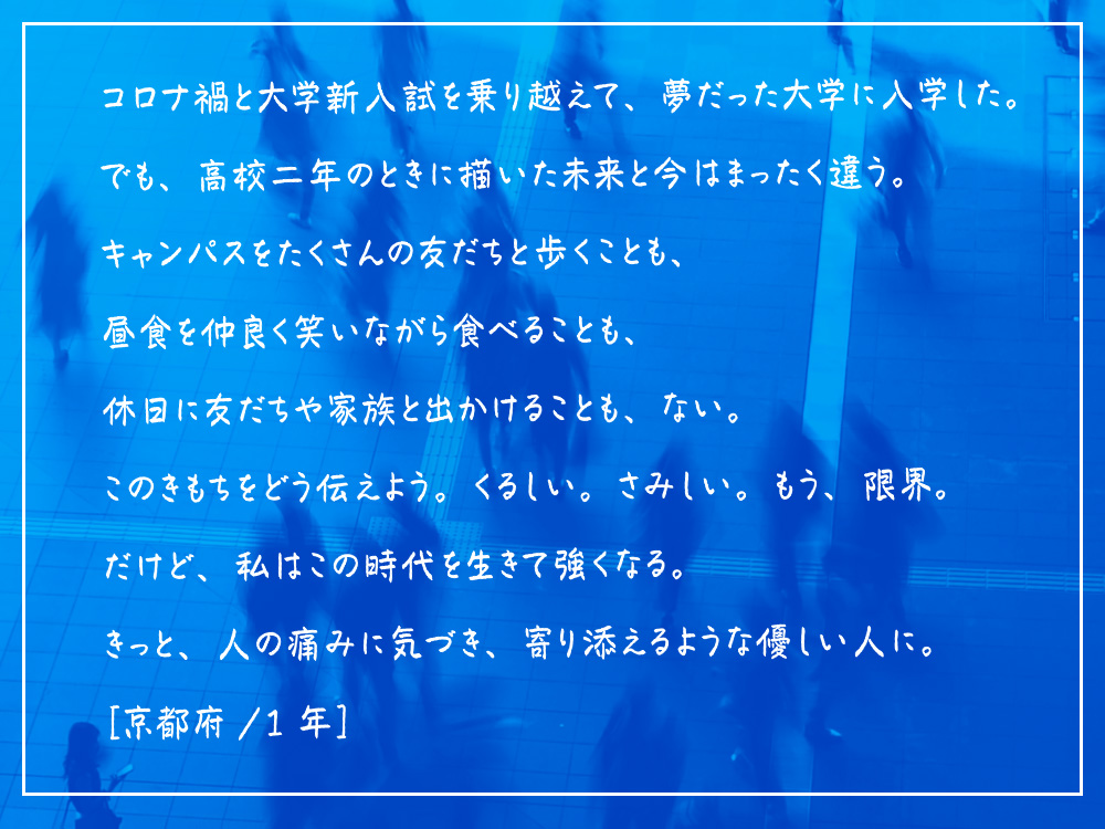 コロナ禍と大学新入試を乗り越えて、夢だった大学に入学した。でも、高校二年のときに描いた未来と今はまったく違う。キャンパスをたくさんの友だちと歩くことも、昼食を仲良く笑いながら食べることも、休日に友だちや家族と出かけることも、ない。このきもちをどう伝えよう。くるしい。さみしい。もう、限界。だけど、私はこの時代を生きて強くなる。きっと、人の痛みに気づき、寄り添えるような優しい人に。［京都府/ 1年］