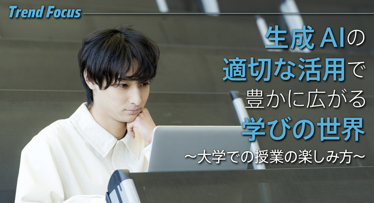 Trend Focus 生成AIの適切な活用で豊かに広がる学びの世界 ～大学での授業の楽しみ方～
