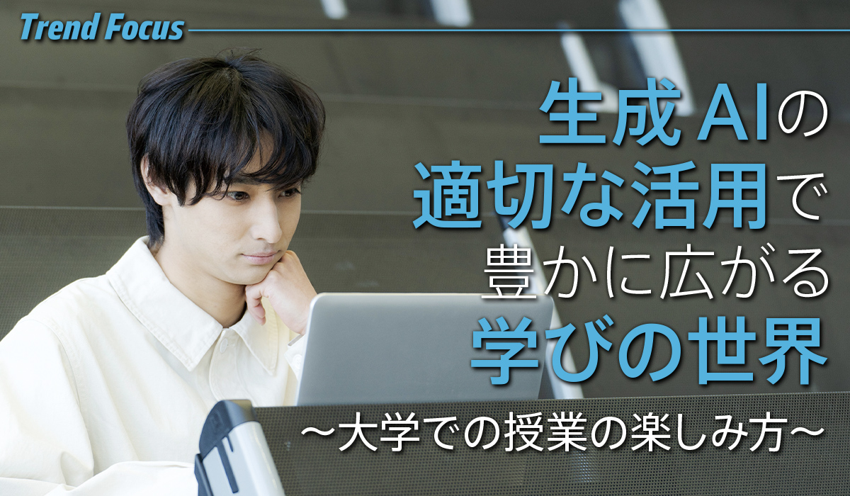 Trend Focus 生成AIの適切な活用で豊かに広がる学びの世界 ～大学での授業の楽しみ方～