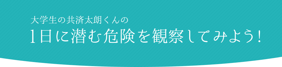 大学生の共済太朗くんの1日に潜む危険を観察してみよう!