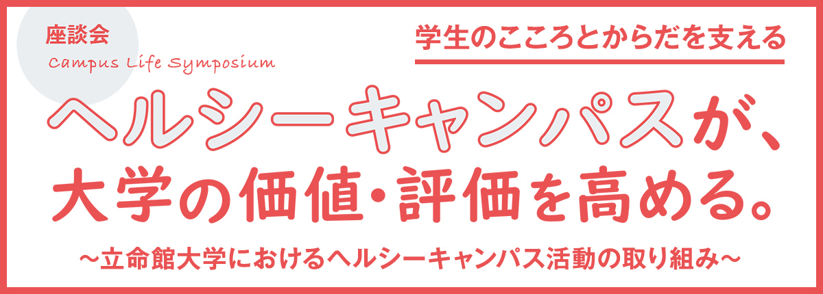 特集 Campus Life Symposium 学生のこころとからだを支える【座談会】ヘルシーキャンパスが、大学の価値・評価を高める。～立命館大学におけるヘルシーキャンパス活動の取り組み～