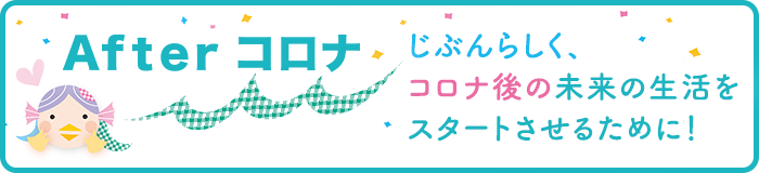 Afterコロナ　じぶんらしく、コロナ後の未来の生活をスタートさせるために！